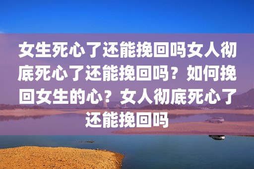 女生死心了还能挽回吗女人彻底死心了还能挽回吗？如何挽回女生的心？女人彻底死心了还能挽回吗