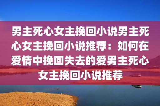 男主死心女主挽回小说男主死心女主挽回小说推荐：如何在爱情中挽回失去的爱男主死心女主挽回小说推荐