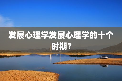发展心理学发展心理学的十个时期？