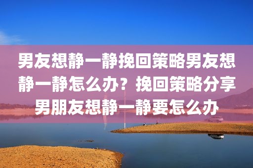 男友想静一静挽回策略男友想静一静怎么办？挽回策略分享男朋友想静一静要怎么办