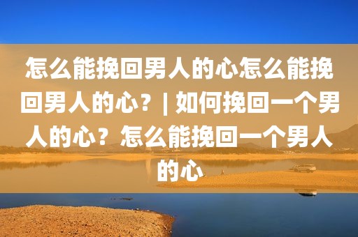 怎么能挽回男人的心怎么能挽回男人的心？| 如何挽回一个男人的心？怎么能挽回一个男人的心