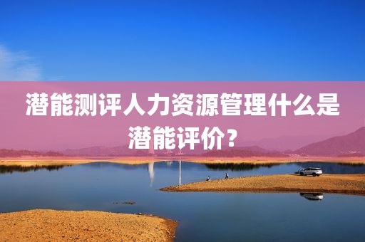 潜能测评人力资源管理什么是潜能评价？
